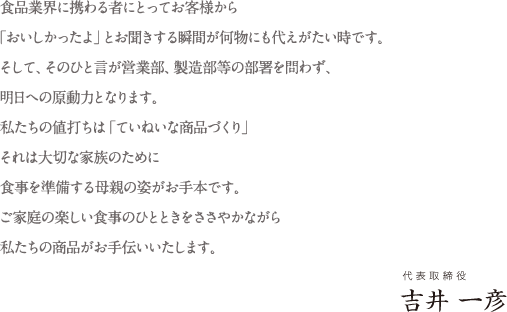 食品業界に携わる者にとってお客様から「おいしかったよ」とお聞きする瞬間が何物にも代えがたい時です。そして、そのひと言が営業部、製造部等の部署を問わず、明日への原動力となります。私たちの値打ちは「ていねいな商品づくり」それは大切な家族のために食事を準備する母親の姿がお手本です。ご家庭の楽しい食事のひとときをささやかながら私たちの商品がお手伝いいたします。／代表取締役 吉井 一彦