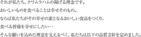 それが私たち、クワムラハムの掲げる理念です。おいしいものを食べることは幸せそのもの。ならば私たちがその幸せの素となるおいしい食品をつくり、食べる皆様を幸せにしたい・・そんな願いを込めた理念を支えるべく、私たちは以下の品質方針を定めました。