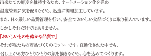 出来たての鮮度を維持するため、オートメーション化を進め温度管理に気を配りながら、迅速に調理加工しています。また、日々厳しい品質管理を行い、安全でおいしい食品づくりに取り組んでいます。しかしそれだけではありません。『おいしいものを確かな品質で』それが私たちの商品づくりのモットーです。自動化された中でも、召し上がる方ひとりひとりの顔を描きながら、心を込めてつくります。