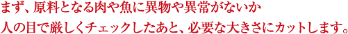 まず、原料となる肉や魚に異物や異常がないか人の目で厳しくチェックしたあと、必要な大きさにカットします。