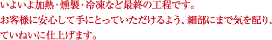 いよいよ加熱・燻製・冷凍など最終の工程です。お客様に安心して手にとっていただけるよう、細部にまで気を配り、ていねいに仕上げます。